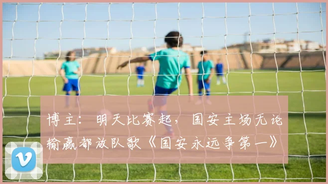 博主：明天比赛起，国安主场无论输赢都放队歌《国安永远争第一》