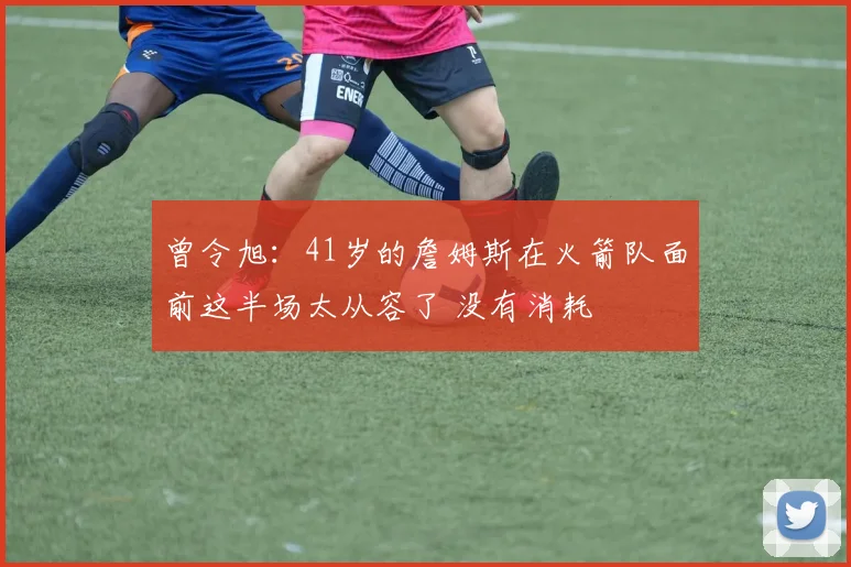 曾令旭：41岁的詹姆斯在火箭队面前这半场太从容了 没有消耗